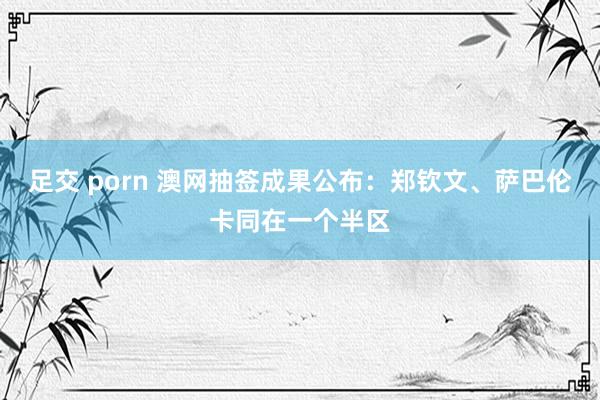 足交 porn 澳网抽签成果公布:郑钦文、萨巴伦卡同在一个半区