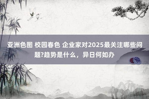 亚洲色图 校园春色 企业家对2025最关注哪些问题?趋势是什么,异日何如办