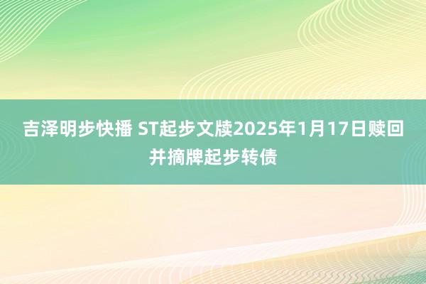 吉泽明步快播 ST起步文牍2025年1月17日赎回并摘牌起步转债