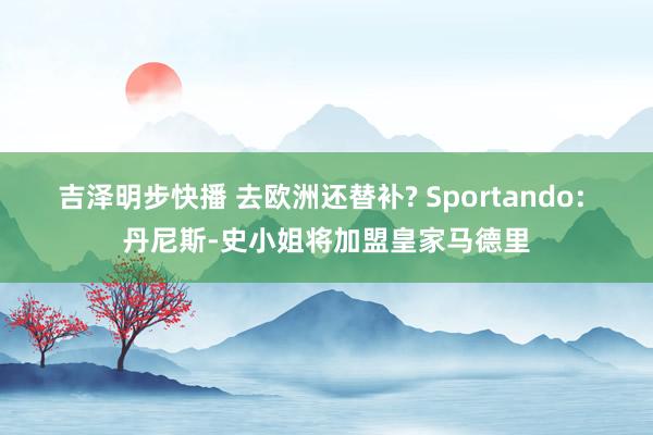 吉泽明步快播 去欧洲还替补? Sportando: 丹尼斯-史小姐将加盟皇家马德里