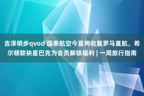 吉泽明步qvod 国泰航空今夏将收复罗马直航,希尔顿联袂星巴克为会员解锁福利 | 一周旅行指南