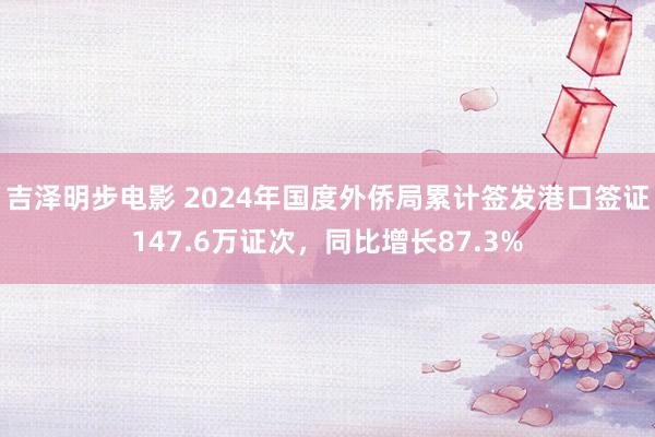吉泽明步电影 2024年国度外侨局累计签发港口签证147.6万证次，同比增长87.3%