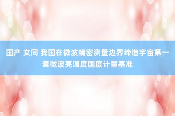 国产 女同 我国在微波精密测量边界缔造宇宙第一套微波亮温度国度计量基准