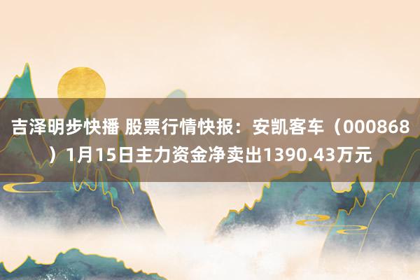 吉泽明步快播 股票行情快报：安凯客车（000868）1月15日主力资金净卖出1390.43万元