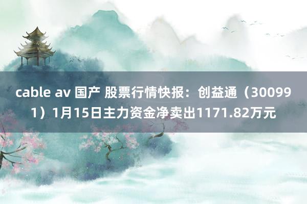 cable av 国产 股票行情快报:创益通(300991)1月15日主力资金净卖出1171.82万元