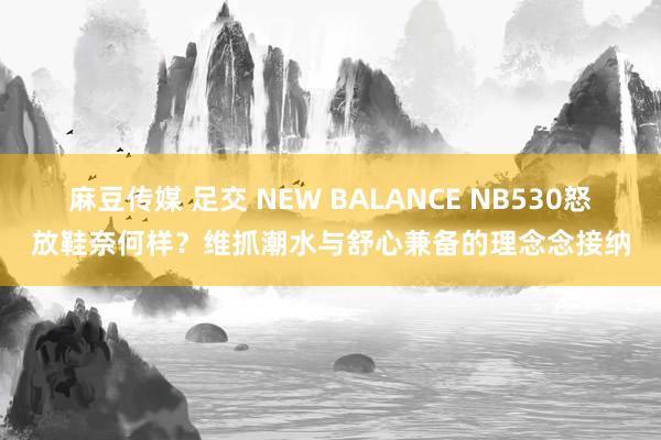 麻豆传媒 足交 NEW BALANCE NB530怒放鞋奈何样？维抓潮水与舒心兼备的理念念接纳