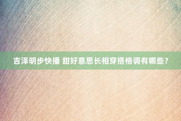 吉泽明步快播 甜好意思长相穿搭格调有哪些？