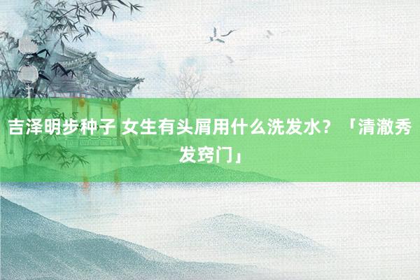 吉泽明步种子 女生有头屑用什么洗发水？「清澈秀发窍门」