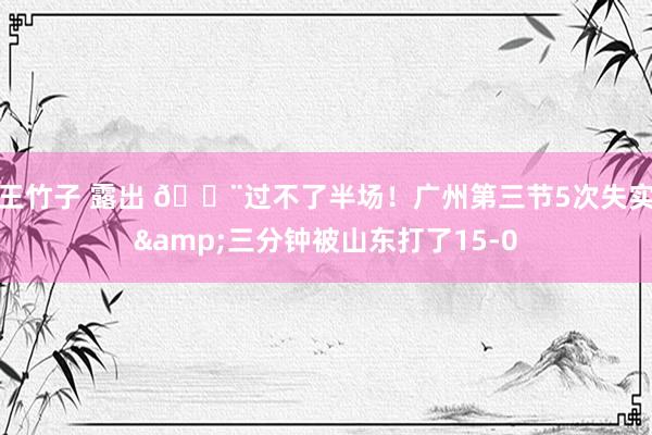 王竹子 露出 😨过不了半场!广州第三节5次失实&三分钟被山东打了15-0