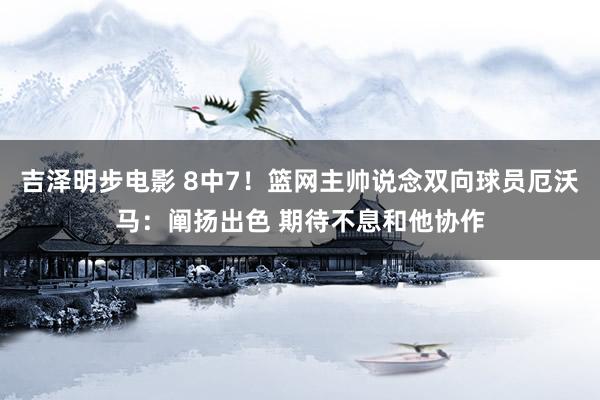 吉泽明步电影 8中7！篮网主帅说念双向球员厄沃马：阐扬出色 期待不息和他协作
