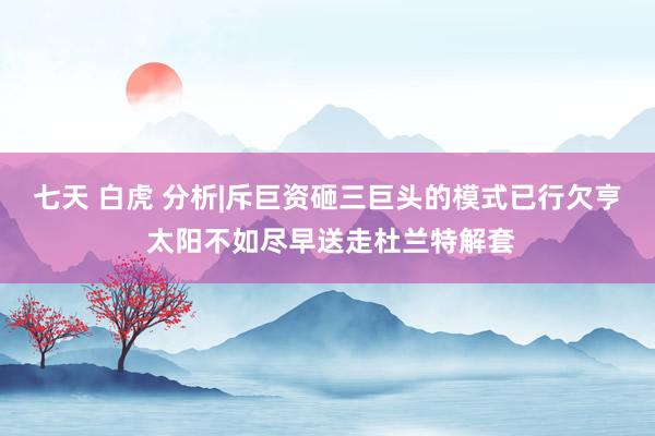 七天 白虎 分析|斥巨资砸三巨头的模式已行欠亨 太阳不如尽早送走杜兰特解套