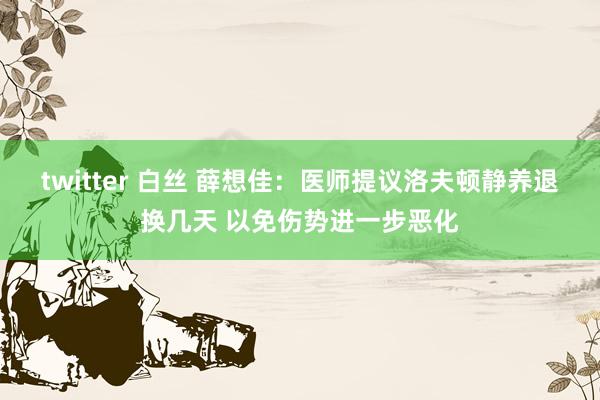 twitter 白丝 薛想佳：医师提议洛夫顿静养退换几天 以免伤势进一步恶化