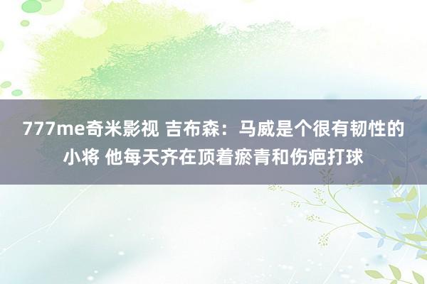 777me奇米影视 吉布森:马威是个很有韧性的小将 他每天齐在顶着瘀青和伤疤打球