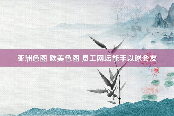 亚洲色图 欧美色图 员工网坛能手以球会友
