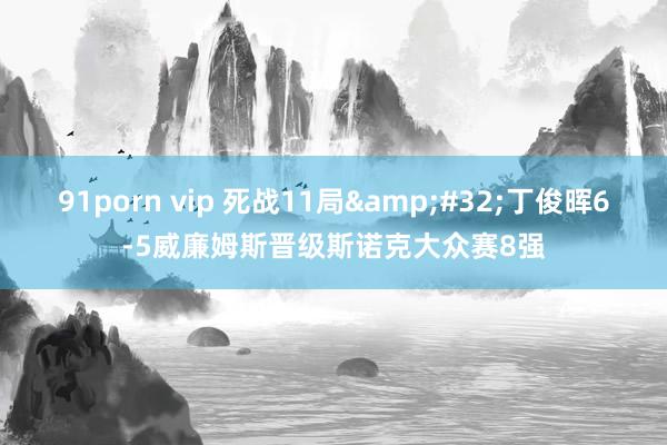 91porn vip 死战11局&#32;丁俊晖6-5威廉姆斯晋级斯诺克大众赛8强
