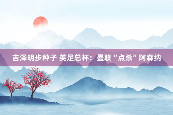吉泽明步种子 英足总杯：曼联“点杀”阿森纳