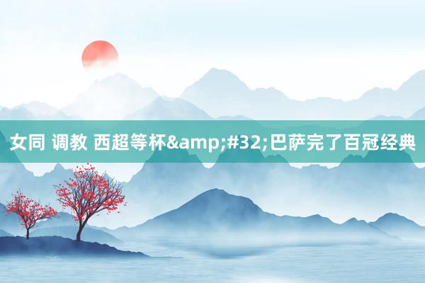 女同 调教 西超等杯 巴萨完了百冠经典
