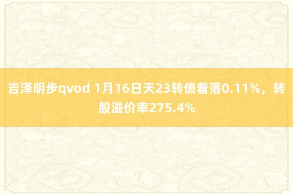 吉泽明步qvod 1月16日天23转债着落0.11%,转股溢价率275.4%