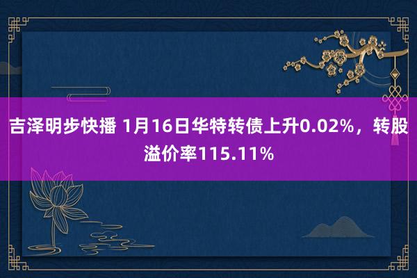 吉泽明步快播 1月16日华特转债上升0.02%，转股溢价率115.11%