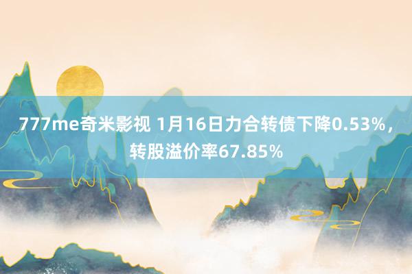 777me奇米影视 1月16日力合转债下降0.53%,转股溢价率67.85%
