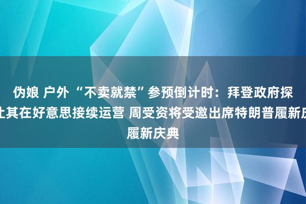伪娘 户外 “不卖就禁”参预倒计时：拜登政府探究让其在好意思接续运营 周受资将受邀出席特朗普履新庆典