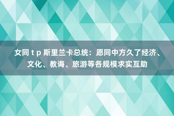 女同 t p 斯里兰卡总统：愿同中方久了经济、文化、教诲、旅游等各规模求实互助