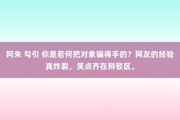 阿朱 勾引 你是若何把对象骗得手的?网友的经验真炸裂,笑点齐在辩驳区。
