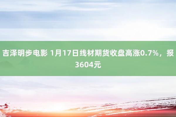 吉泽明步电影 1月17日线材期货收盘高涨0.7%，报3604元