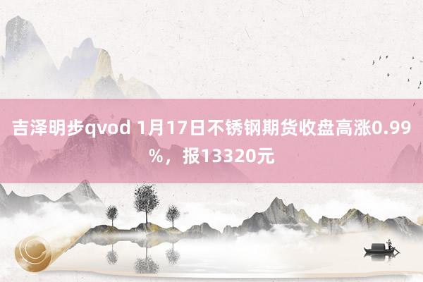 吉泽明步qvod 1月17日不锈钢期货收盘高涨0.99%,报13320元