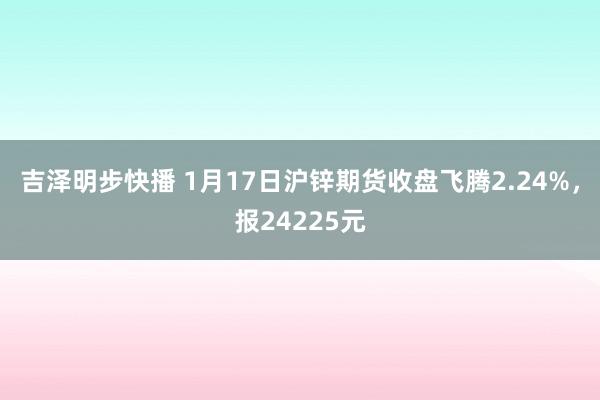 吉泽明步快播 1月17日沪锌期货收盘飞腾2.24%，报24225元