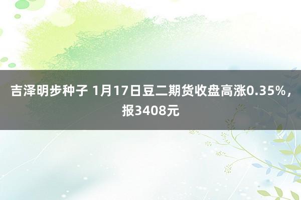 吉泽明步种子 1月17日豆二期货收盘高涨0.35%，报3408元
