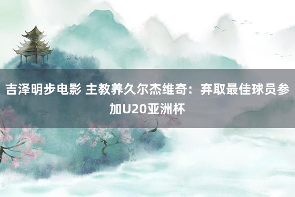 吉泽明步电影 主教养久尔杰维奇:弃取最佳球员参加U20亚洲杯
