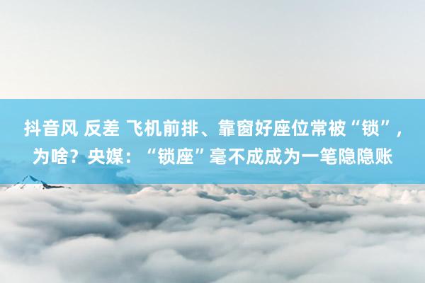 抖音风 反差 飞机前排、靠窗好座位常被“锁”，为啥？央媒：“锁座”毫不成成为一笔隐隐账
