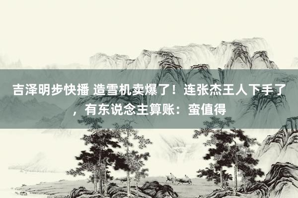 吉泽明步快播 造雪机卖爆了！连张杰王人下手了，有东说念主算账：蛮值得