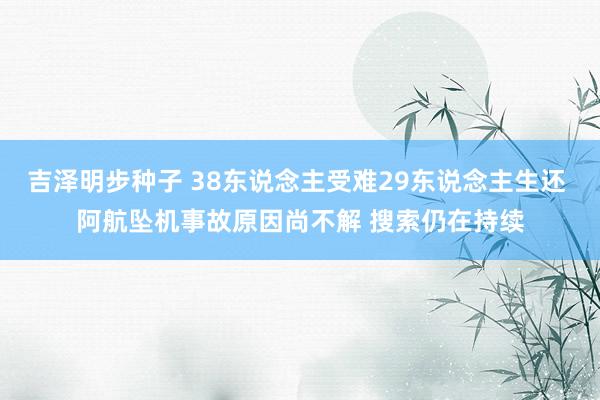 吉泽明步种子 38东说念主受难29东说念主生还 阿航坠机事故原因尚不解 搜索仍在持续