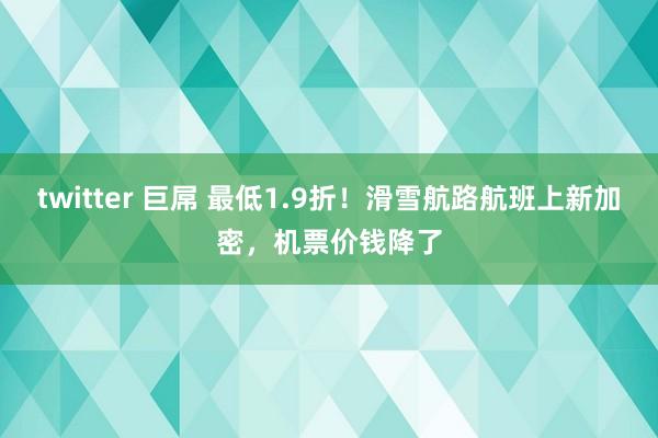 twitter 巨屌 最低1.9折!滑雪航路航班上新加密,机票价钱降了