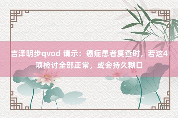 吉泽明步qvod 请示：癌症患者复查时，若这4项检讨全部正常，或会持久糊口