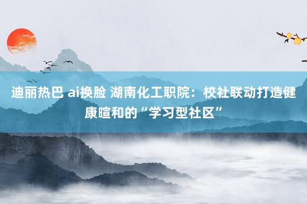 迪丽热巴 ai换脸 湖南化工职院:校社联动打造健康暄和的“学习型社区”