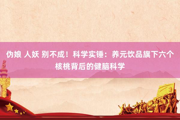 伪娘 人妖 别不成！科学实锤：养元饮品旗下六个核桃背后的健脑科学