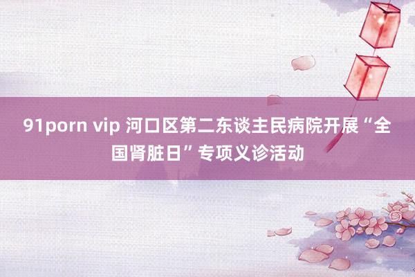 91porn vip 河口区第二东谈主民病院开展“全国肾脏日”专项义诊活动