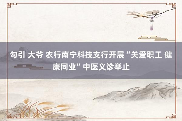 勾引 大爷 农行南宁科技支行开展“关爱职工 健康同业”中医义诊举止