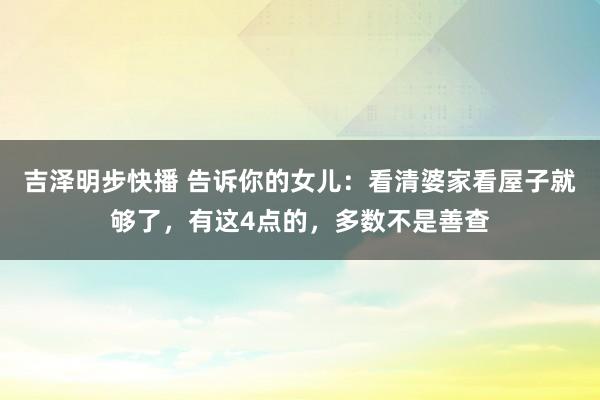吉泽明步快播 告诉你的女儿：看清婆家看屋子就够了，有这4点的，多数不是善查