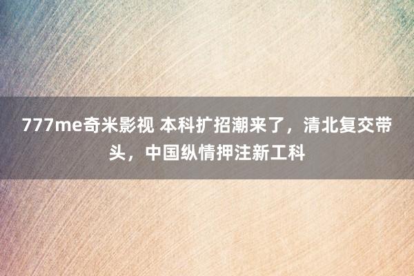 777me奇米影视 本科扩招潮来了,清北复交带头,中国纵情押注新工科