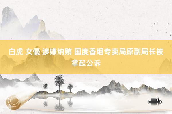 白虎 女優 涉嫌纳贿 国度香烟专卖局原副局长被拿起公诉