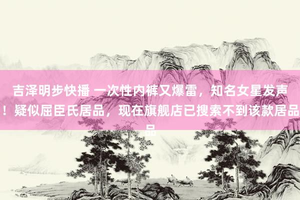 吉泽明步快播 一次性内裤又爆雷，知名女星发声！疑似屈臣氏居品，现在旗舰店已搜索不到该款居品