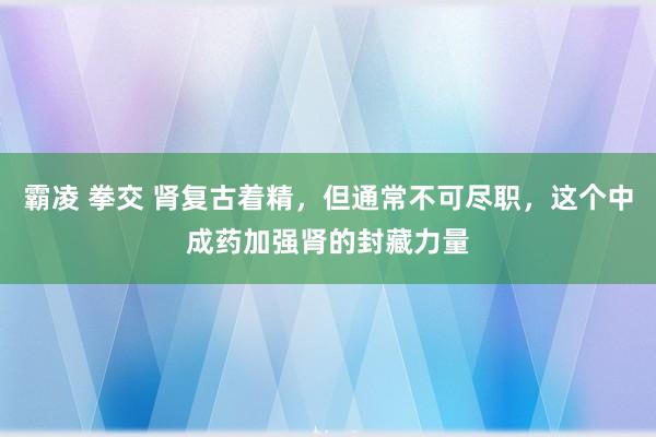 霸凌 拳交 肾复古着精，但通常不可尽职，这个中成药加强肾的封藏力量
