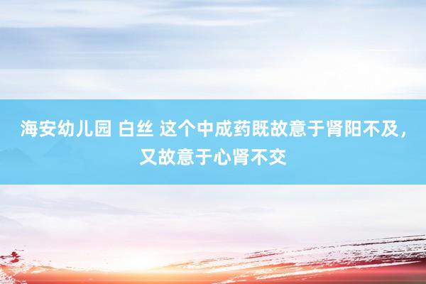 海安幼儿园 白丝 这个中成药既故意于肾阳不及,又故意于心肾不交