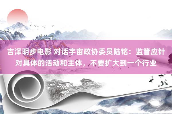 吉泽明步电影 对话宇宙政协委员陆铭:监管应针对具体的活动和主体,不要扩大到一个行业