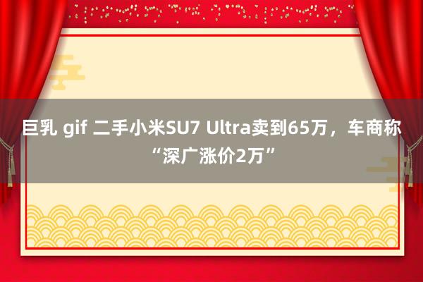 巨乳 gif 二手小米SU7 Ultra卖到65万,车商称“深广涨价2万”