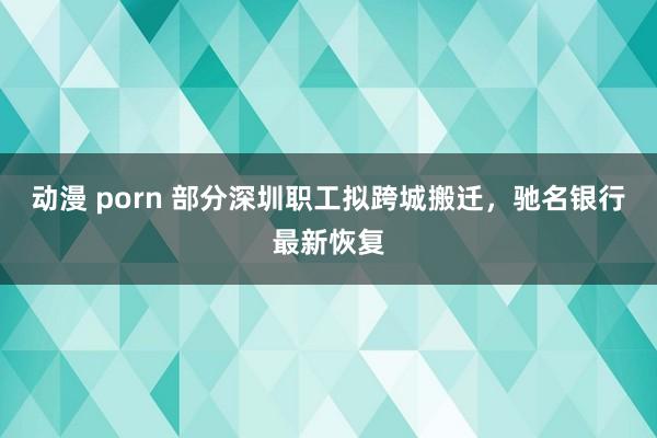 动漫 porn 部分深圳职工拟跨城搬迁,驰名银行最新恢复